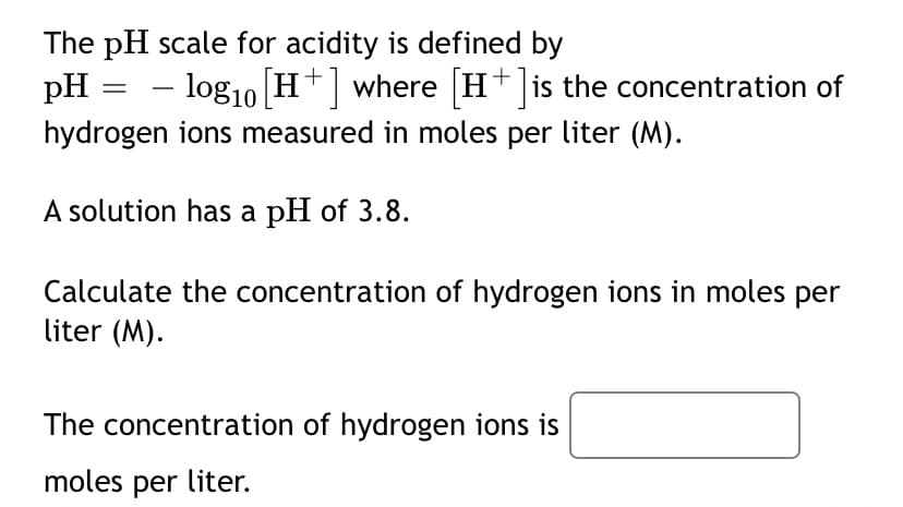The pH scale for acidity is defined by
pH
- log10 H+ where H+ is the concentration of
hydrogen ions measured in moles per liter (M).
A solution has a pH of 3.8.
Calculate the concentration of hydrogen ions in moles per
liter (M).
The concentration of hydrogen ions is
moles per liter.
