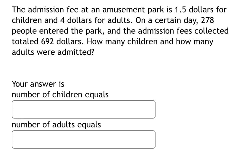 The admission fee at an amusement park is 1.5 dollars for
children and 4 dollars for adults. On a certain day, 278
people entered the park, and the admission fees collected
totaled 692 dollars. How many children and how many
adults were admitted?
Your answer is
number of children equals
number of adults equals
