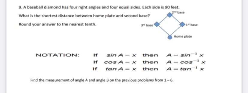 9. A baseball diamond has four right angles and four equal sides. Each side is 90 feet.
2d base
What is the shortest distance between home plate and second base?
Round your answer to the nearest tenth.
3 base
1* base
Home plate
sin A = x
If cos A = x
tan A= x
A= sin-' ×
A = cos-' x
NOTATION:
If
then
then
If
then
A= tan¬' x
%3D
Find the measurement of angle A and angle B on the previous problems from 1-6.
