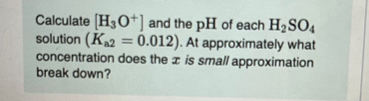 Calculate [H3O+] and the pH of each H₂SO4
solution (Ka2 = 0.012). At approximately what
concentration does the x is small approximation
break down?