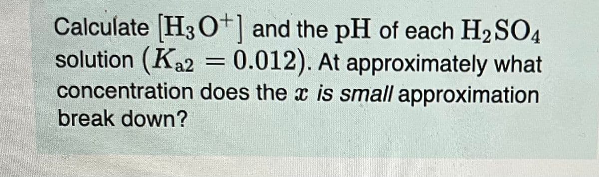 Calculate [H3O+] and the pH of each H₂SO4
solution (Ka2 = 0.012). At approximately what
concentration does the x is small approximation
break down?