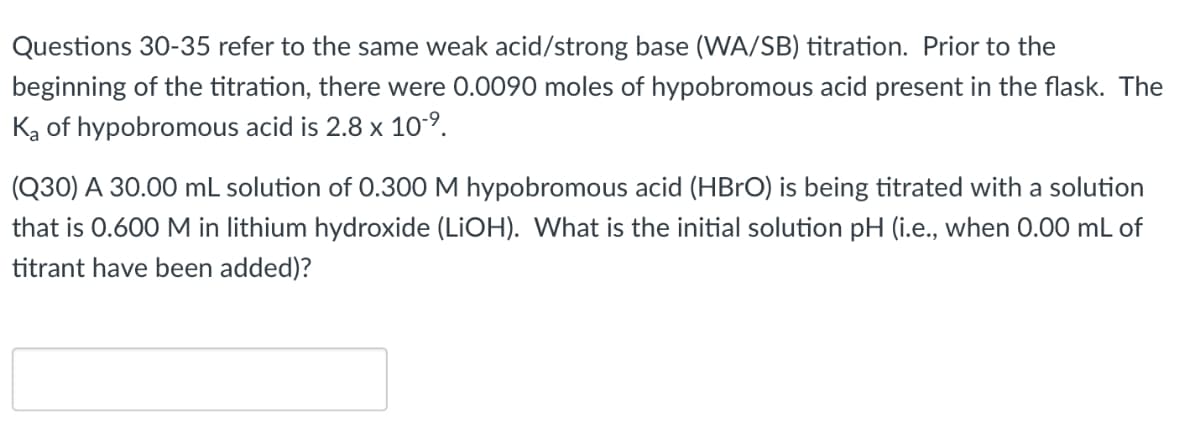 Questions 30-35 refer to the same weak acid/strong base (WA/SB) titration. Prior to the
beginning of the titration, there were 0.0090 moles of hypobromous acid present in the flask. The
Ką of hypobromous acid is 2.8 x 10-9.
(Q30) A 30.00 mL solution of 0.300 M hypobromous acid (HBRO) is being titrated with a solution
that is 0.600 M in lithium hydroxide (LIOH). What is the initial solution pH (i.e., when 0.00 mL of
titrant have been added)?
