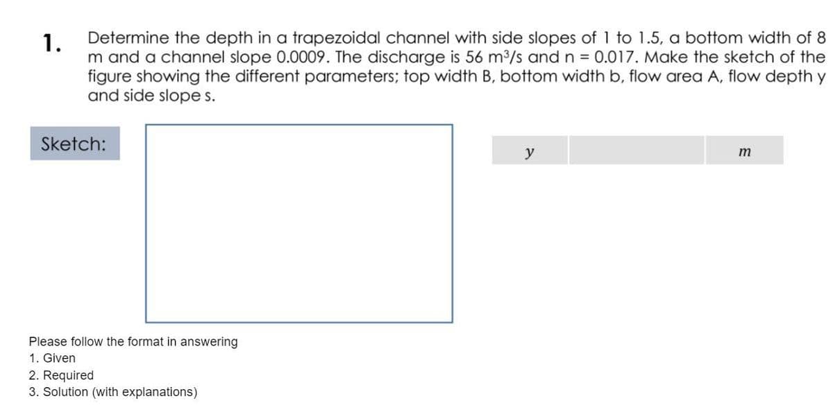 Determine the depth in a trapezoidal channel with side slopes of 1 to 1.5, a bottom width of 8
1.
m and a channel slope 0.0009. The discharge is 56 m3/s and n = 0.017. Make the sketch of the
figure showing the different parameters; top width B, bottom width b, flow area A, flow depth y
and side slope s.
Sketch:
y
m
Please follow the format in answering
1. Given
2. Required
3. Solution (with explanations)
