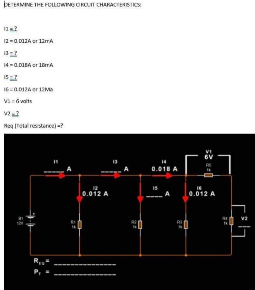 ÞETERMINE THE FOLLOWING CIRCUIT CHARACTERISTICS:
11=?
12 0.012A or 12mA
13 =?
14 = 0.018A or 18mA
15 =2
16 = 0.012A or 12MA
V1 = 6 volts
V2 =?
Req (Total resistance) =?
V1
6V
13
14
R5
0.018 A
12
15
16
0.012 A
A
0.012 A
R4
V2
12V
RI
R2
R3
P, =
