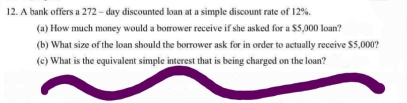 12. A bank offers a 272- day discounted loan at a simple discount rate of 12%.
(a) How much money would a borrower receive if she asked for a $5,000 loan?
(b) What size of the loan should the borrower ask for in order to actually receive $5,000?
(c) What is the equivalent simple interest that is being charged on the loan?
