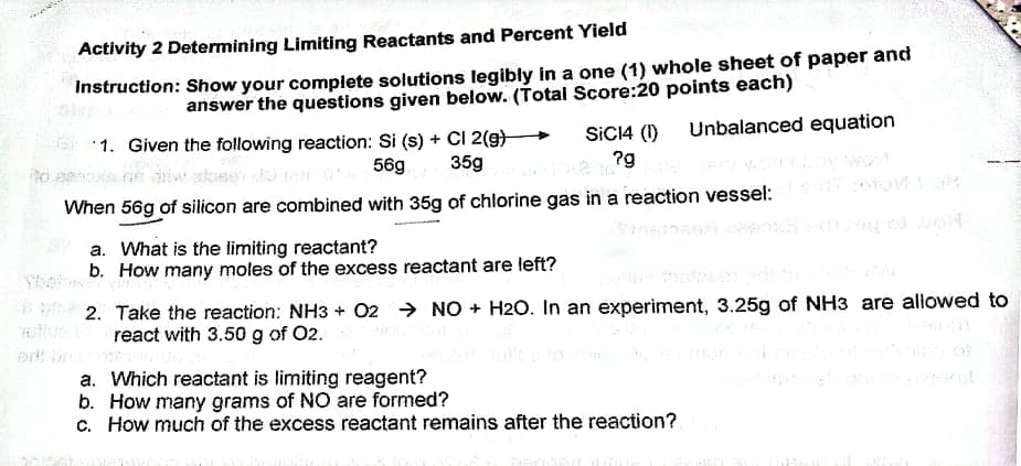 Activity 2 Determining Limiting Reactants and Percent Yield
Instruction: Show your complete solutions legibly in a one (1) whole sheet of paper and
answer the questions given below. (Total Score:20 points each)
Unbalanced equation
*1. Given the following reaction: Si (s) + CI 2(g)
35g
SICI4 (1)
?g
56g
When 56g of silicon are combined with 35g of chlorine gas in a reaction vessel:
a. What is the limiting reactant?
b. How many moles of the excess reactant are left?
* 2. Take the reaction: NH3 + 02 > NO + H20. In an experiment, 3.25g of NH3 are alowed to
react with 3.50 g of 02.
a. Which reactant is limiting reagent?
b. How many grams of NO are formed?
c. How much of the excess reactant remains after the reaction?

