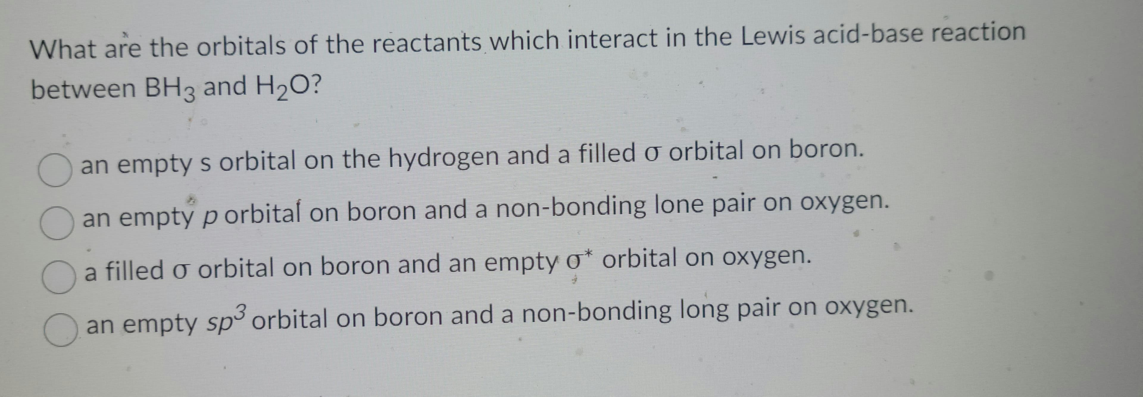 What are the orbitals of the reactants which interact in the Lewis acid-base reaction
between BH3 and H₂O?
000
an empty s orbital on the hydrogen and a filled o orbital on boron.
an empty p orbital on boron and a non-bonding lone pair on oxygen.
a filled o orbital on boron and an empty σ* orbital on oxygen.
an empty sp³ orbital on boron and a non-bonding long pair on oxygen.