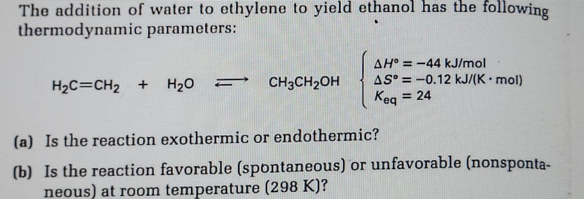 The addition of water to ethylene to yield ethanol has the following
thermodynamic parameters:
H₂C=CH₂ +
H₂O
CH3CH₂OH
AH° = −44 kJ/mol
AS° -0.12 kJ/(K. mol)
Keq = 24
(a) Is the reaction exothermic or endothermic?
(b) Is the reaction favorable (spontaneous) or unfavorable (nonsponta-
neous) at room temperature (298 K)?