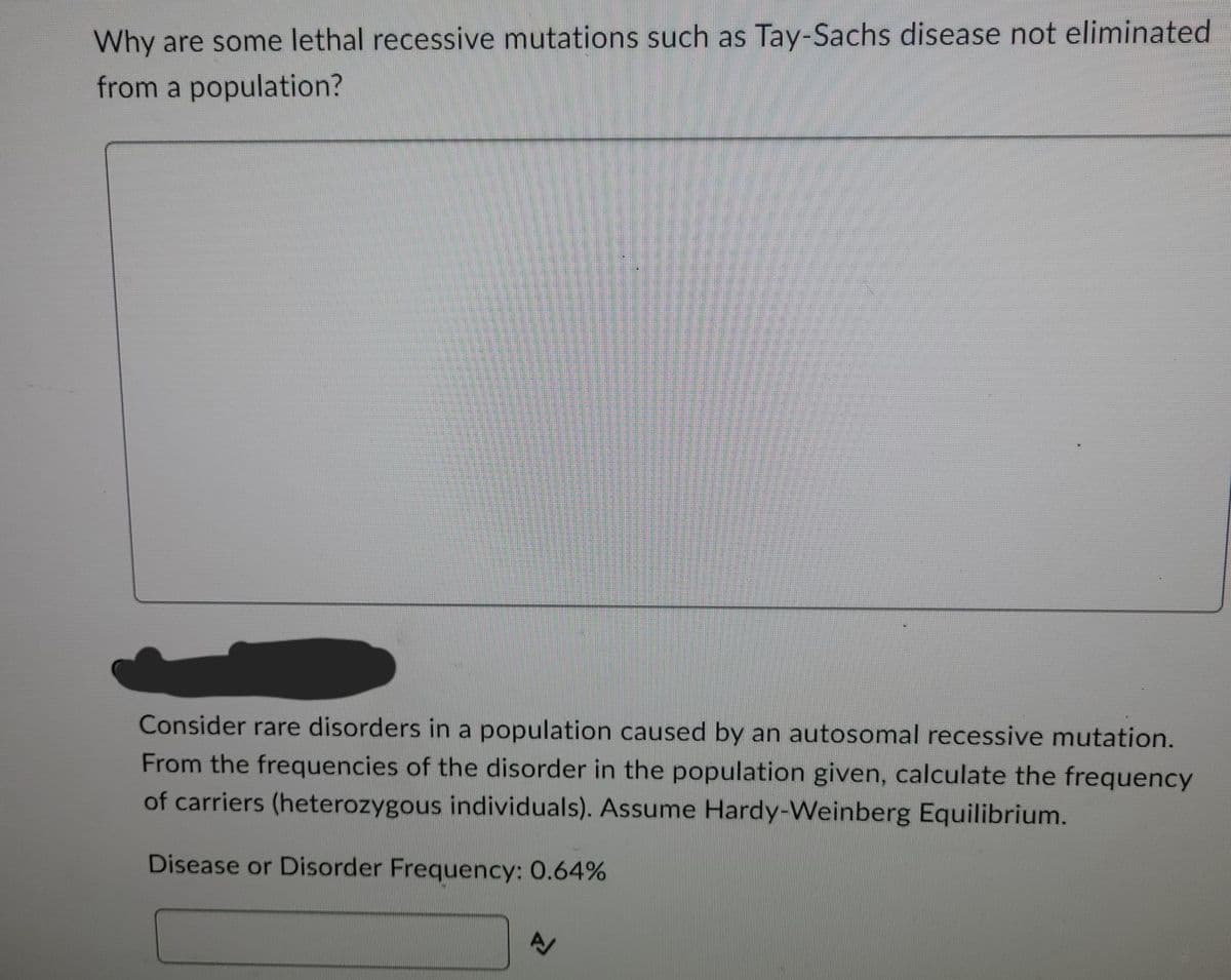 Why are some lethal recessive mutations such as Tay-Sachs disease not eliminated
from a population?
Consider rare disorders in a population caused by an autosomal recessive mutation.
From the frequencies of the disorder in the population given, calculate the frequency
of carriers (heterozygous individuals). Assume Hardy-Weinberg Equilibrium.
Disease or Disorder Frequency: 0.64%