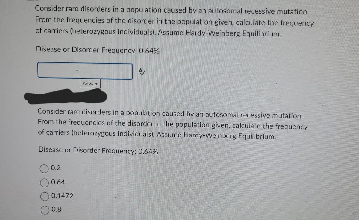 Consider rare disorders in a population caused by an autosomal recessive mutation.
From the frequencies of the disorder in the population given, calculate the frequency
of carriers (heterozygous individuals). Assume Hardy-Weinberg Equilibrium.
Disease or Disorder Frequency: 0.64%
0 0.2
Consider rare disorders in a population caused by an autosomal recessive mutation.
From the frequencies of the disorder in the population given, calculate the frequency
of carriers (heterozygous individuals). Assume Hardy-Weinberg Equilibrium.
0.64
I
Disease or Disorder Frequency: 0.64%
0.1472
Answer
○ 0.8
A