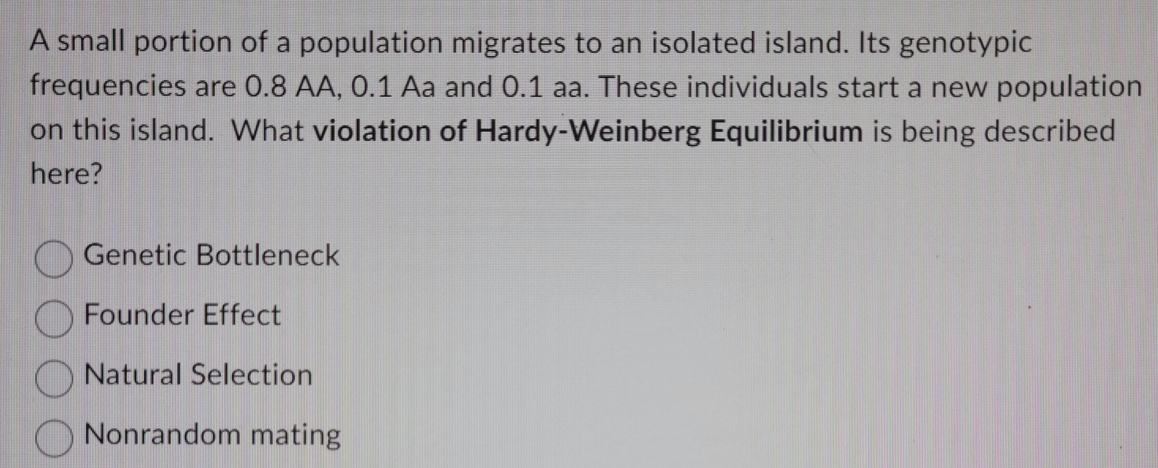 A small portion of a population migrates to an isolated island. Its genotypic
frequencies are 0.8 AA, 0.1 Aa and 0.1 aa. These individuals start a new population
on this island. What violation of Hardy-Weinberg Equilibrium is being described
here?
00
Genetic Bottleneck
Founder Effect
Natural Selection
Nonrandom mating