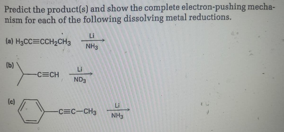 Predict the product(s) and show the complete electron-pushing mecha-
nism for each of the following dissolving metal reductions.
(a) H3CC=CCH₂CH3
(b)
(c)
CECH
1844
Li
NH3
ND3
C=C—CH3
NH3