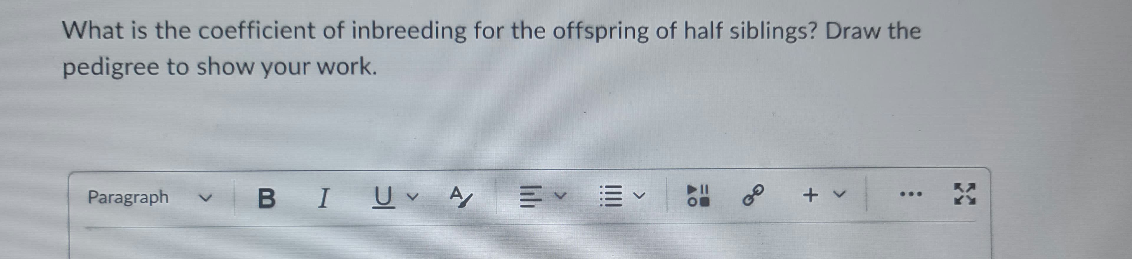 What is the coefficient of inbreeding for the offspring of half siblings? Draw the
pedigree to show your work.
Paragraph
BI U A/
V
E✓ E ✓
AO
GO
+