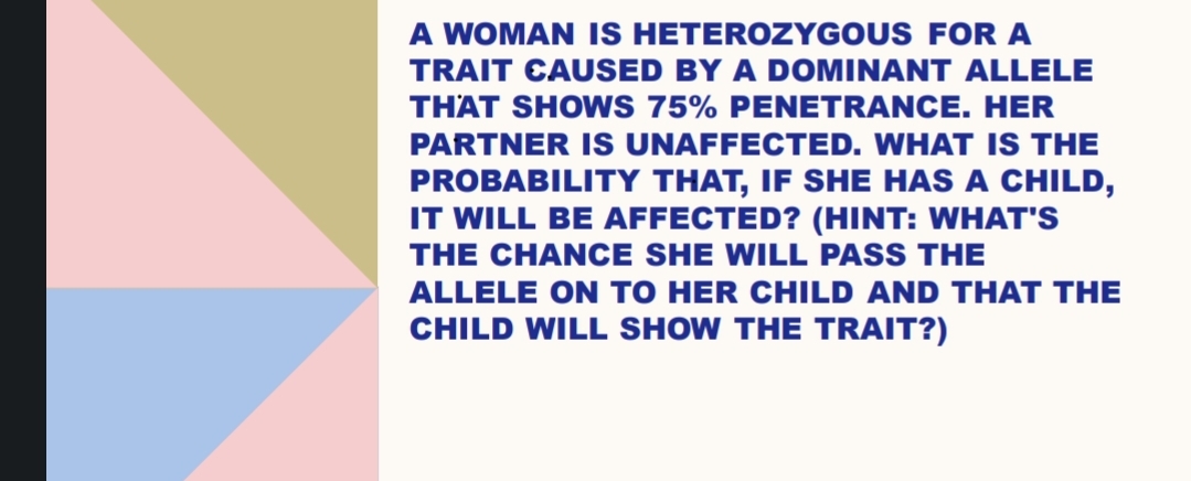 A WOMAN IS HETEROZYGOUS FOR A
TRAIT CAUSED BY A DOMINANT ALLELE
THAT SHOWS 75% PENETRANCE. HER
PARTNER IS UNAFFECTED. WHAT IS THE
PROBABILITY THAT, IF SHE HAS A CHILD,
IT WILL BE AFFECTED? (HINT: WHAT'S
THE CHANCE SHE WILL PASS THE
ALLELE ON TO HER CHILD AND THAT THE
CHILD WILL SHOW THE TRAIT?)