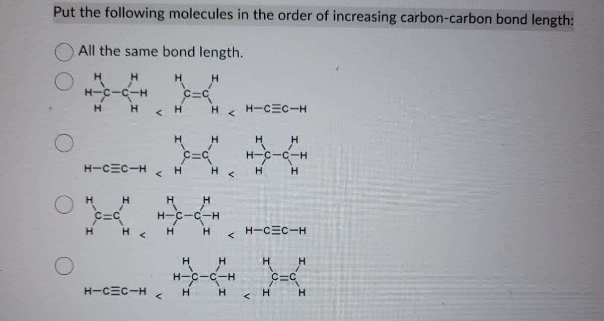 Put the following molecules in the order of increasing carbon-carbon bond length:
O
O
O
All the same bond length.
H
H-C-C-H
H
H
H H
C=C
H-C=C-H
H
H
H
<
H-C=C-H
<
<
H
H
H
H
H
H
C=C
-5-H
-C
H
H
C-C-H
H
H
H
<
H <
<
H
H-C-C-H
H
H-C=C-H
H
H-C-C-H
<
H
H H
н-с-с-н
H