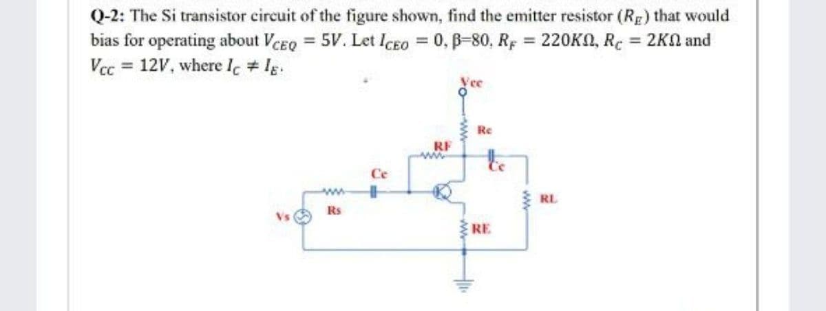 Q-2: The Si transistor circuit of the figure shown, find the emitter resistor (RE) that would
bias for operating about VcEo = 5V. Let ICEO = 0, B-80, Rg = 220KN, RC = 2KN and
Vec = 12V, where Ic # Ig.
%3D
Vec
Re
RF
Ce
RL
Rs
Vs
RE
