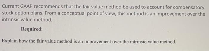 Current GAAP recommends that the fair value method be used to account for compensatory
stock option plans. From a conceptual point of view, this method is an improvement over the
intrinsic value method.
Required:
Explain how the fair value method is an improvement over the intrinsic value method.
