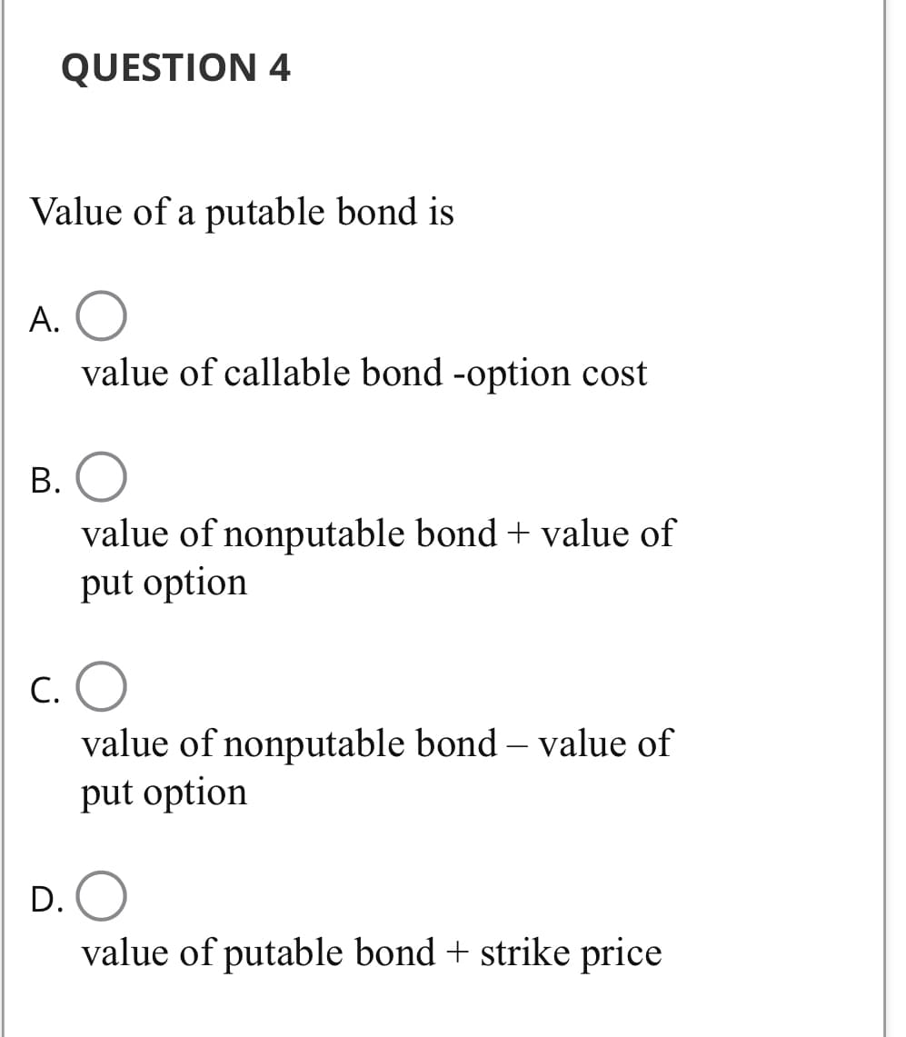 QUESTION 4
Value of a putable bond is
A. O
value of callable bond -option cost
B. O
value of nonputable bond + value of
put option
C. O
value of nonputable bond - value of
put option
D. O
value of putable bond + strike price