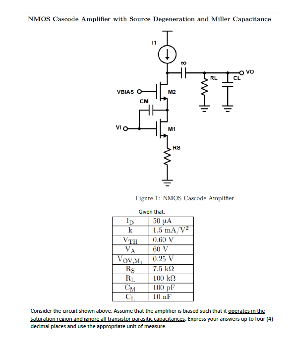 NMOS Cascode Amplifier with Source Degeneration and Miller Capacitance
VBIAS O
VI O
ID
k
CM
11
Given that:
VTH
VA
VOV,M₁
R$
RL
CM
C₁
M2
M1
RS
00
Figure 1: NMOS Cascode Amplifier
50 μA
1.5 mA/V²
0.60 V
60 V
0.25 V
7.5 ΕΩ
100 ΚΩ
100 pF
10 nF
RL
CL
vo
Consider the circuit shown above. Assume that the amplifier is biased such that it operates in the
sat ration region and ignore all transistor parasitic capacitances. Express your answers up to four (4)
decimal places and use the appropriate unit of measure.