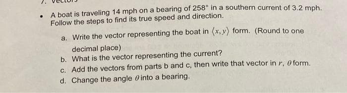 A boat is traveling 14 mph on a bearing of 258° in a southern current of 3.2 mph.
Follow the steps to find its true speed and direction.
a. Write the vector representing the boat in (x,y) form. (Round to one
decimal place)
b. What is the vector representing the current?
c. Add the vectors from parts b and c, then write that vector in r. 0 form.
d. Change the angle into a bearing.