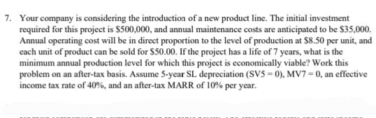 7. Your company is considering the introduction of a new product line. The initial investment
required for this project is $500,000, and annual maintenance costs are anticipated to be $35,000.
Annual operating cost will be in direct proportion to the level of production at $8.50 per unit, and
each unit of product can be sold for $50.00. If the project has a life of 7 years, what is the
minimum annual production level for which this project is economically viable? Work this
problem on an after-tax basis. Assume 5-year SL depreciation (SV5=0), MV7 = 0, an effective
income tax rate of 40%, and an after-tax MARR of 10% per year.