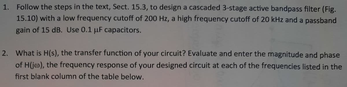 1. Follow the steps in the text, Sect. 15.3, to design a cascaded 3-stage active bandpass filter (Fig.
15.10) with a low frequency cutoff of 200 Hz, a high frequency cutoff of 20 kHz and a passband
gain of 15 dB. Use 0.1 µF capacitors.
2. What is H(s), the transfer function of your circuit? Evaluate and enter the magnitude and phase
of H(j@), the frequency response of your designed circuit at each of the frequencies listed in the
first blank column of the table below.
