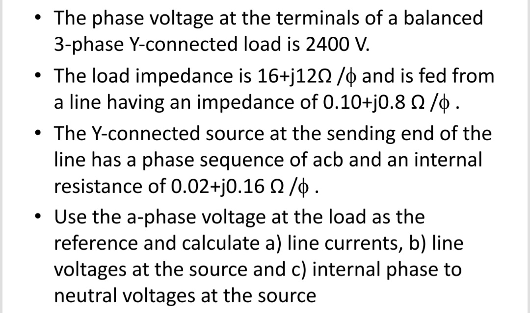 • The phase voltage at the terminals of a balanced
3-phase Y-connected load is 2400 V.
• The load impedance is 16+j120 /o and is fed from
a line having an impedance of 0.10+j0.8 0 /0.
• The Y-connected source at the sending end of the
line has a phase sequence of acb and an internal
resistance of 0.02+j0.16 Q /0 .
• Use the a-phase voltage at the load as the
reference and calculate a) line currents, b) line
voltages at the source and c) internal phase to
neutral voltages at the source
