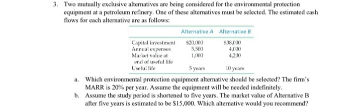 3. Two mutually exclusive alternatives are being considered for the environmental protection
equipment at a petroleum refinery. One of these alternatives must be selected. The estimated cash
flows for each alternative are as follows:
a.
b.
Capital investment
Annual expenses
Market value at
end of useful life
Useful life
Alternative A Alternative B
$20,000
$38,000
5,500
4,000
1,000
4,200
5 years
10 years
Which environmental protection equipment alternative should be selected? The firm's
MARR is 20% per year. Assume the equipment will be needed indefinitely.
Assume the study period is shortened to five years. The market value of Alternative B
after five years is estimated to be $15,000. Which alternative would you recommend?