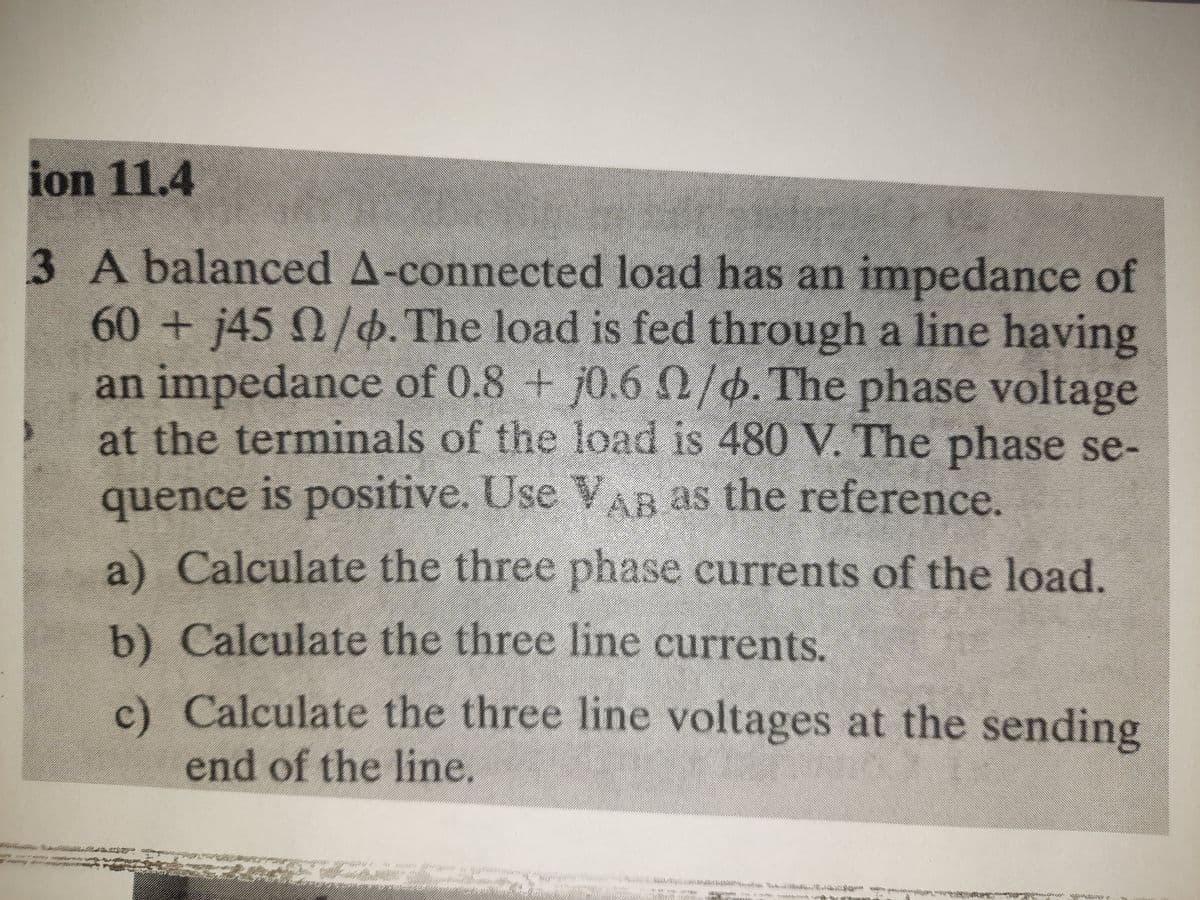ion 11.4
3 A balanced A-connected load has an impedance of
60+j45 0/o. The load is fed through a line having
an impedance of 0.8 + j0.6 /p. The phase voltage
at the terminals of the load is 480 V. The phase se-
quence is positive. Use VAB as the reference.
a) Calculate the three phase currents of the load.
b) Calculate the three line currents.
c) Calculate the three line voltages at the sending
end of the line.
