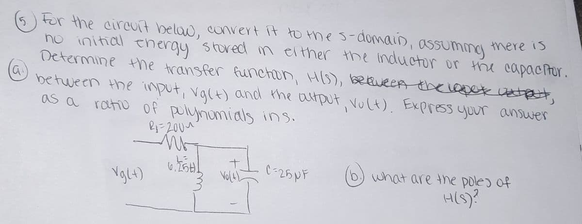 (5) For the circuit belaw, convert it to Hhes-domain,
no initial ehergy stored m elther the inductor or the capactor.
Determine the transfer functon, HIS), bREveeA thxiapet Uztet,
between the input, valt) and the atput vult), Express yuur ansuwer
as a ratio of polynomials ins.
assuminy
there is
Vglt)
(6)
what are the poles of
Vol4)
H(S)?
