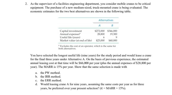 2. As the supervisor of a facilities engineering department, you consider mobile cranes to be critical
equipment. The purchase of a new medium-sized, truck-mounted crane is being evaluated. The
economic estimates for the two best alternatives are shown in the following table.
Alternatives
A
B
$272,000 $346,000
Capital investment
Annual expenses"
Useful life (years)
28,800
19,300
6
9
Market value (at end of life) $25,000
$40,000
"Excludes the cost of an operator, which is the same for
both alternatives.
You have selected the longest useful life (nine years) for the study period and would lease a crane
for the final three years under Alternative A. On the basis of previous experience, the estimated
annual leasing cost at that time will be $66,000 per year (plus the annual expenses of $28,800 per
year). The MARR is 15% per year. Show that the same selection is made with
a. the PW method.
b.
the IRR method.
c. the ERR method.
d. Would leasing crane A for nine years, assuming the same costs per year as for three
years, be preferred over your present selection? (E = MARR = 15%).