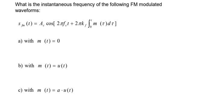 What is the instantaneous frequency of the following FM modulated
waveforms:
S fm (t) = A cos[ 2лft + 2nk, m (r)dr]
a) with m (t) = 0
b) with m (t) = u(t)
c) with m (t)= a.u(t)