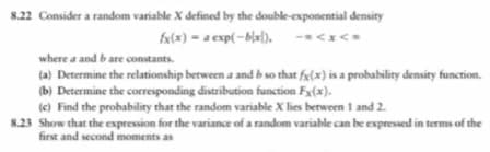 8.22 Consider a random variable X defined by the double-exponential density
fx(x) = a exp( −B[x]).
where a and b are constants.
(a) Determine the relationship between a and b so that fx(x) is a probability density function.
(b) Determine the corresponding distribution function Fx(x).
(c) Find the probability that the random variable X lies between 1 and 2.
8.23 Show that the expression for the variance of a random variable can be expressed in terms of the
first and second moments as