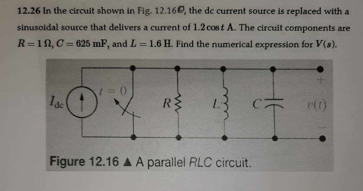 12.26 In the circuit shown in Fig. 12.16e, the dc current source is replaced with a
sinusoidal source that delivers a current of 1.2 cost A. The circuit components are
R=11, C=625 mF, and L =1.6 H. Find the numerical expression for V(s).
Iac
RE
Figure 12.16 A A parallel RLC circuit.

