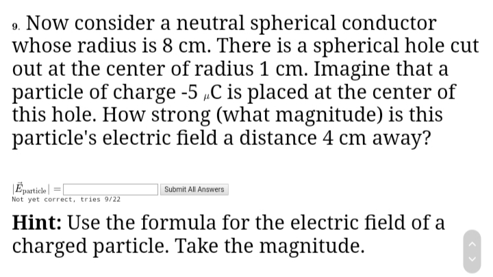 9. Now consider a neutral spherical conductor
whose radius is 8 cm. There is a spherical hole cut
out at the center of radius 1 cm. Imagine that a
particle of charge -5 „C is placed at the center of
this hole. How strong (what magnitude) is this
particle's electric field a distance 4 cm away?
|Eparticle| =
Not yet correct, tries 9/22
Submit All Answers
Hint: Use the formula for the electric field of a
charged particle. Take the magnitude.
