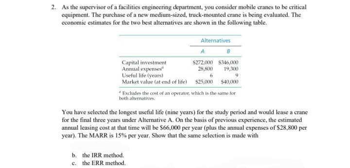 2. As the supervisor of a facilities engineering department, you consider mobile cranes to be critical
equipment. The purchase of a new medium-sized, truck-mounted crane is being evaluated. The
economic estimates for the two best alternatives are shown in the following table.
A
B
$272,000 $346,000
28,800
19,300
Useful life (years)
6
9
Market value (at end of life) $25,000
$40,000
Capital investment
Annual expenses"
Alternatives
"Excludes the cost of an operator, which is the same for
both alternatives.
You have selected the longest useful life (nine years) for the study period and would lease a crane
for the final three years under Alternative A. On the basis of previous experience, the estimated
annual leasing cost at that time will be $66,000 per year (plus the annual expenses of $28,800 per
year). The MARR is 15% per year. Show that the same selection is made with
b. the IRR method.
c. the ERR method.
