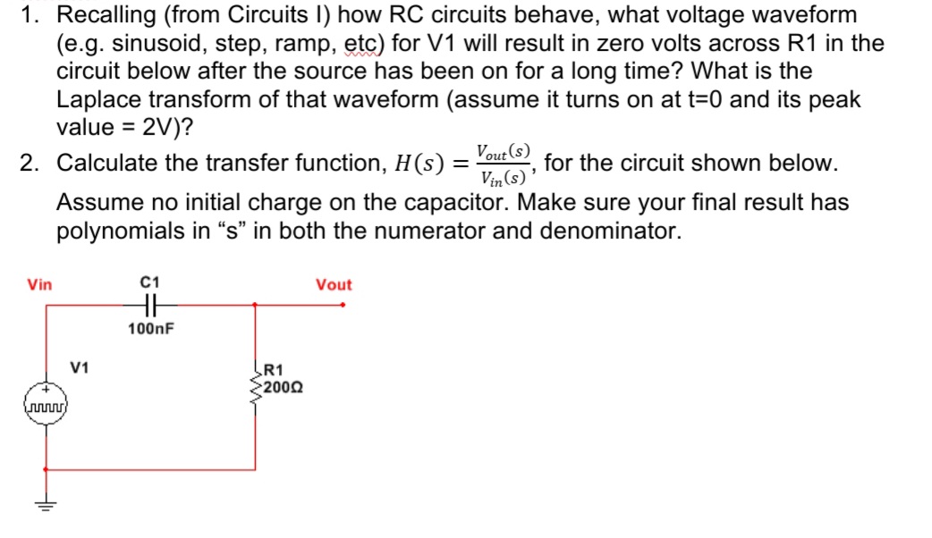 1. Recalling (from Circuits I) how RC circuits behave, what voltage waveform
(e.g. sinusoid, step, ramp, etc) for V1 will result in zero volts across R1 in the
circuit below after the source has been on for a long time? What is the
Laplace transform of that waveform (assume it turns on at t=0 and its peak
value = 2V)?
Vout (s)
Vin (s)
Assume no initial charge on the capacitor. Make sure your final result has
2. Calculate the transfer function, H(s)
for the circuit shown below.
polynomials in “s" in both the numerator and denominator.
Vin
C1
Vout
100nF
V1
R1
2000
