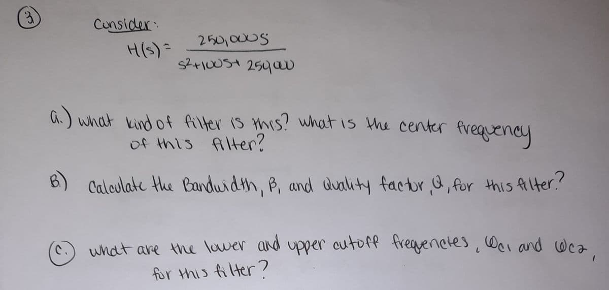 3.
Cunsider
H(s)=
250,000S
a.) what kind of filter is this? what is the center frequency
of this filter?
B)
Calculate the Bandwidth, B, and duality factur a, for this Alter?
what are the lower and upper outoff freguenetes, Wei and Wea
for this filter?
