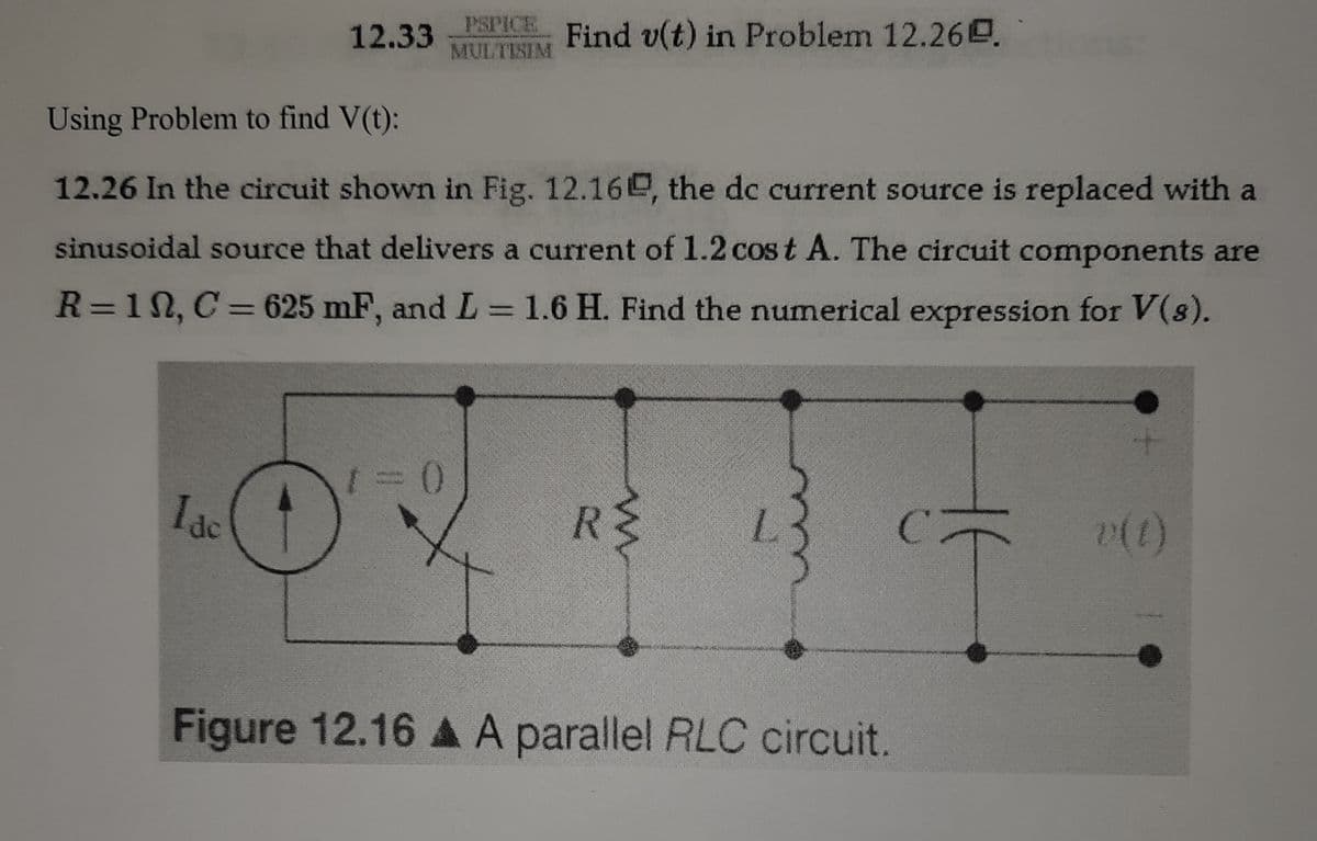 PSPICE
Find v(t) in Problem 12.26.
12.33
MULTISIM
Using Problem to find V(t):
12.26 In the circuit shown in Fig. 12.16e, the dc current source is replaced with a
sinusoidal source that delivers a current of 1.2 cos t A. The circuit components are
R=1N, C= 625 mF, and L =1.6 H. Find the numerical expression for V(s).
%3D
1ac
R$
Figure 12.16 A A parallel RLC circuit.
