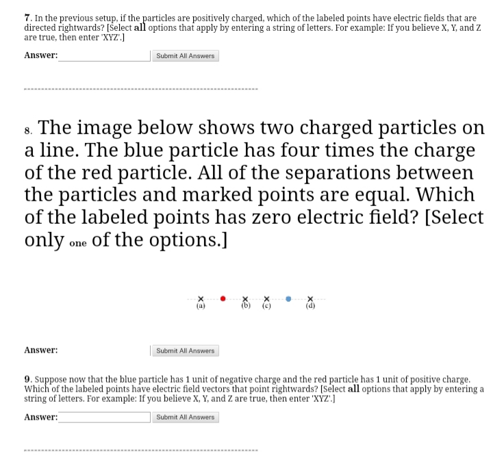 7. In the previous setup, if the particles are positively charged, which of the labeled points have electric fields that are
directed rightwards? [Šelect all options that apply by entering a string of letters. For example: If you believe X, Y, and Z
are true, then enter 'XYZ')
Answer:
Submit All Answers
8. The image below shows two charged particles on
a line. The blue particle has four times the charge
of the red particle. All of the separations between
the particles and marked points are equal. Which
of the labeled points has zero electric field? [Select
only one of the options.]
Answer:
Submit All Answers
9. Suppose now that the blue particle has 1 unit of negative charge and the red particle has 1 unit of positive charge.
Which of the labeled points have electric field vectors that point rightwards? [Select all options that apply by entering a
string of letters. For example: If you believe X, Y, and Z are true, then enter 'XYZ'.J
Answer:
Submit All Answers
