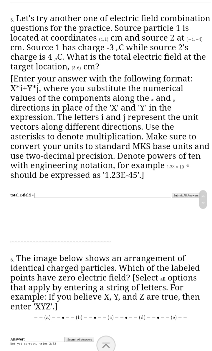 5. Let's try another one of electric field combination
questions for the practice. Source particle 1 is
located at coordinates (4,1) cm and source 2 at (-4,-4)
cm. Source 1 has charge -3 „C while source 2's
charge is 4 „C. What is the total electric field at the
target location, (5,6) cm?
[Enter your answer with the following format:
X*i+Y*j, where you substitute the numerical
values of the components along the - and ,
directions in place of the 'X' and 'Y' in the
expression. The letters i and j represent the unit
vectors along different directions. Use the
asterisks to denote multiplication. Make sure to
convert your units to standard MKS base units and
use two-decimal precision. Denote powers of ten
with engineering notation, for example 1.23 x 10
should be expressed as '1.23E-45'.]
total E-field =|
Submit All Answers
6. The image below shows an arrangement of
identical charged particles. Which of the labeled
points have zero electric field? [Select alu options
that apply by entering a string of letters. For
example: If you believe X, Y, and Z are true, then
enter 'XYZ'.]
-- (a) - - •
(b)
(d)
.(е) — —
Answer:
Submit All Answers
Not yet correct, tries 2/12
