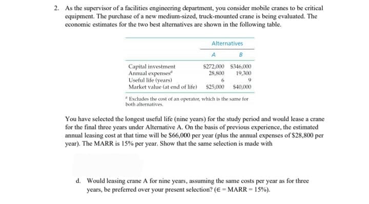2. As the supervisor of a facilities engineering department, you consider mobile cranes to be critical
equipment. The purchase of a new medium-sized, truck-mounted crane is being evaluated. The
economic estimates for the two best alternatives are shown in the following table.
Alternatives
A
B
$272,000 $346,000
Capital investment
Annual expenses"
Useful life (years)
28,800
19,300
6
9
Market value (at end of life) $25,000
$40,000
"Excludes the cost of an operator, which is the same for
both alternatives.
You have selected the longest useful life (nine years) for the study period and would lease a crane
for the final three years under Alternative A. On the basis of previous experience, the estimated
annual leasing cost at that time will be $66,000 per year (plus the annual expenses of $28,800 per
year). The MARR is 15% per year. Show that the same selection is made with
d. Would leasing crane A for nine years, assuming the same costs per year as for three
years, be preferred over your present selection? (E = MARR = 15%).