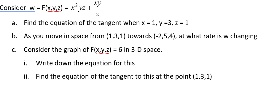 ▪Consider w = F(x,y,z) = x²yz + xy
Z
a. Find the equation of the tangent when x = 1, y =3, z = 1
b.
As you move in space from (1,3,1) towards (-2,5,4), at what rate is w changing
Consider the graph of F(x,y,z) = 6 in 3-D space.
i. Write down the equation for this
ii.
Find the equation of the tangent to this at the point (1,3,1)
C.