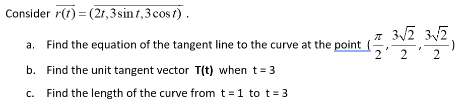 Consider r(t) = (2t, 3 sint, 3 cost).
a. Find the equation of the tangent line to the curve at the point (
b. Find the unit tangent vector T(t) when t = 3
C. Find the length of the curve from t = 1 to t = 3
π 3√/2 3√2.
:)
}
2' 2 2