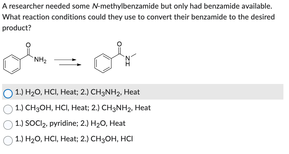A researcher needed some N-methylbenzamide but only had benzamide available.
What reaction conditions could they use to convert their benzamide to the desired
product?
NH₂
1.) H₂O, HCl, Heat; 2.) CH3NH2, Heat
1.) CH3OH, HCl, Heat; 2.) CH3NH2, Heat
1.) SOCI2, pyridine; 2.) H₂O, Heat
1.) H₂O, HCl, Heat; 2.) CH3OH, HCI