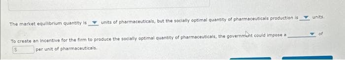 The market equilibrium quantity is
units of pharmaceuticals, but the socially optimal quantity of pharmaceuticals production is
To create an incentive for the firm to produce the socially optimal quantity of pharmaceuticals, the government could impose a
per unit of pharmaceuticals.
units.