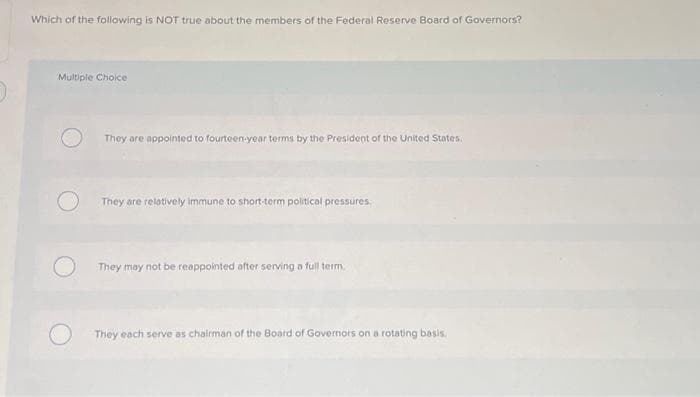 Which of the following is NOT true about the members of the Federal Reserve Board of Governors?
Multiple Choice
They are appointed to fourteen-year terms by the President of the United States.
They are relatively immune to short-term political pressures.
They may not be reappointed after serving a full term
They each serve as chairman of the Board of Governors on a rotating basis.