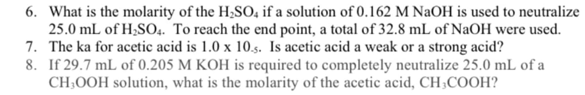 6. What is the molarity of the H,SO, if a solution of 0.162 M NaOH is used to neutralize
25.0 mL of H;SO4. To reach the end point, a total of 32.8 mL of NaOH were used.
7. The ka for acetic acid is 1.0 x 10.s. Is acetic acid a weak or a strong acid?
8. If 29.7 mL of 0.205 M KOH is required to completely neutralize 25.0 mL of a
CH;OOH solution, what is the molarity of the acetic acid, CH;COOH?
