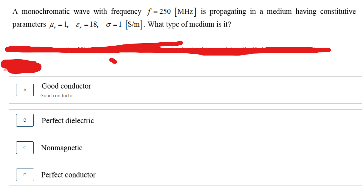 A monochromatic wave with frequency f = 250 [MHz] is propagating in a medium having constitutive
parameters u, = 1,
E, =18,
o =1 [S/m]. What type of medium is it?
Good conductor
Good conductor
Perfect dielectric
Nonmagnetic
Perfect conductor
D
