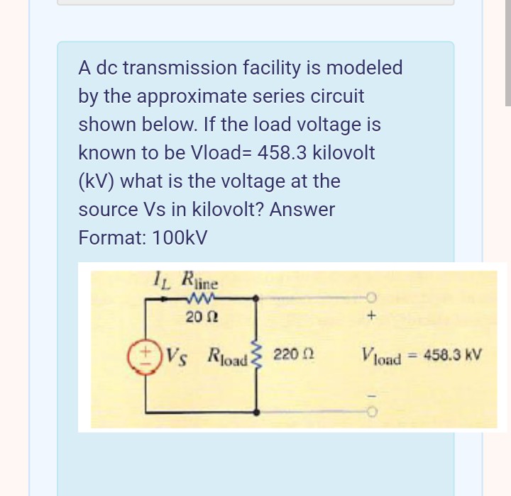 A dc transmission facility is modeled
by the approximate series circuit
shown below. If the load voltage is
known to be Vload= 458.3 kilovolt
(kV) what is the voltage at the
source Vs in kilovolt? Answer
Format: 100kV
IL Rine
20 N
Vs Rioad 220 2
Vlond = 458.3 kV
%3D
